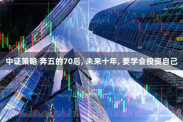 中证策略 奔五的70后, 未来十年, 要学会投资自己