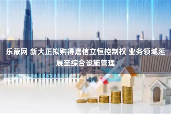 乐蒙网 新大正拟购得嘉信立恒控制权 业务领域延展至综合设施管理