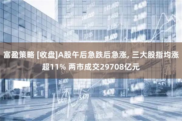 富盈策略 [收盘]A股午后急跌后急涨, 三大股指均涨超11% 两市成交29708亿元
