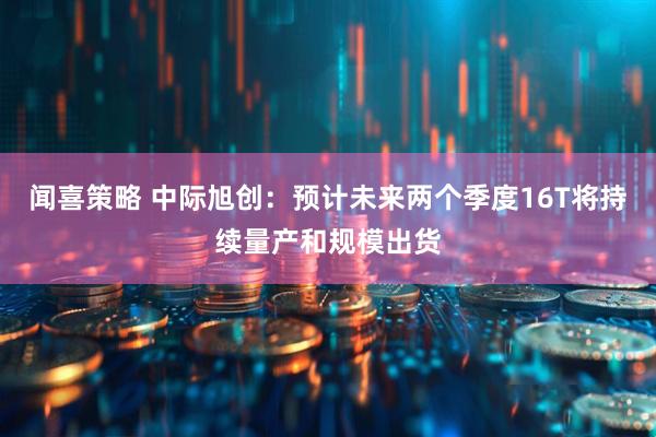 闻喜策略 中际旭创：预计未来两个季度16T将持续量产和规模出货