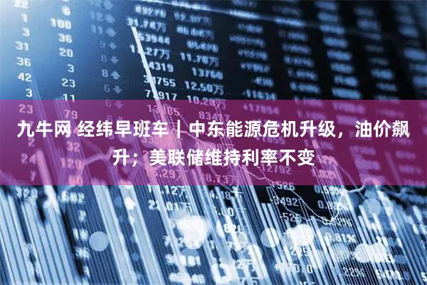 九牛网 经纬早班车｜中东能源危机升级，油价飙升；美联储维持利率不变