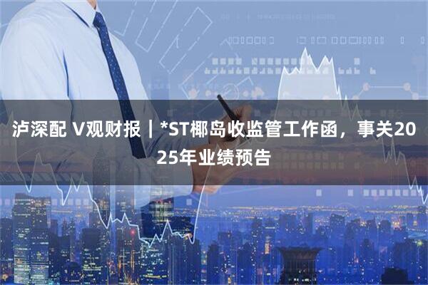 泸深配 V观财报|*ST椰岛收监管工作函,事关2025年业绩预告