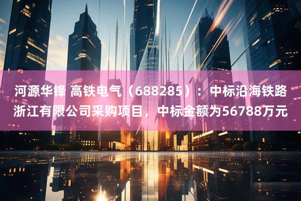 河源华锋 高铁电气（688285）：中标沿海铁路浙江有限公司采购项目，中标金额为56788万元