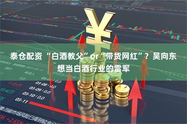 泰仓配资 “白酒教父”or“带货网红”?吴向东想当白酒行业的雷军