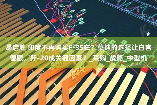 易启胜 印度不再购买F-35在？莫迪的选择让白宫傻眼，歼-20成关键因素？_采购_战略_中型机