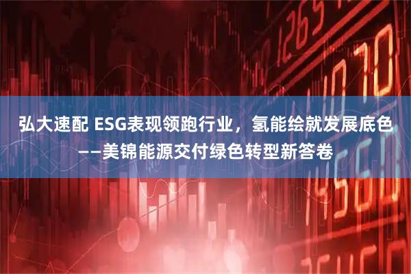 弘大速配 ESG表现领跑行业，氢能绘就发展底色——美锦能源交付绿色转型新答卷