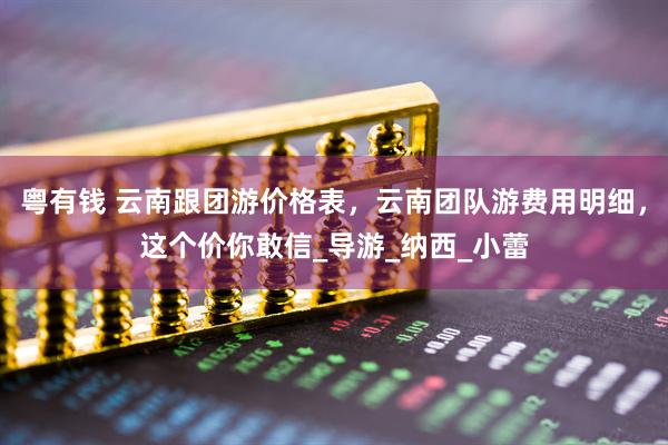 粤有钱 云南跟团游价格表，云南团队游费用明细，这个价你敢信_导游_纳西_小蕾