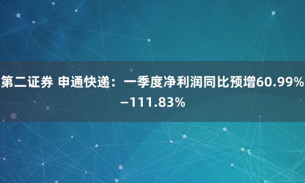 第二证券 申通快递：一季度净利润同比预增60.99%—111.83%