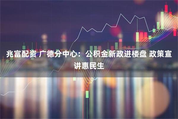 兆富配资 广德分中心：公积金新政进楼盘 政策宣讲惠民生