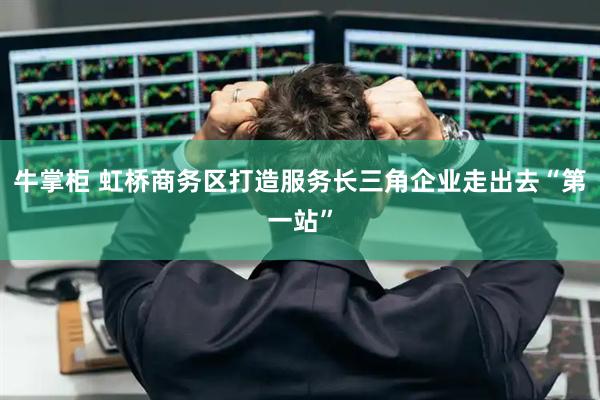 牛掌柜 虹桥商务区打造服务长三角企业走出去“第一站”
