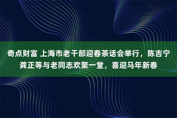 奇点财富 上海市老干部迎春茶话会举行，陈吉宁龚正等与老同志欢聚一堂，喜迎马年新春