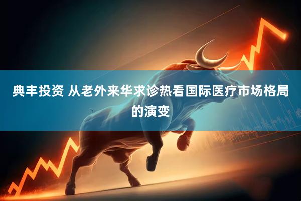 典丰投资 从老外来华求诊热看国际医疗市场格局的演变