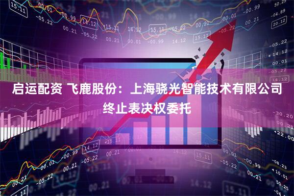 启运配资 飞鹿股份：上海骁光智能技术有限公司终止表决权委托